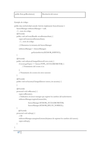 87
public float getResolution() Resolución del sensor
Ejemplo de código:
public class miActividad extends Activity implements SensorListener {
SensorManager miSensorManager = null;
//... resto de código
@Override
public void onCreate(Bundle savedInstanceState) {
super.onCreate(savedInstanceState);
//... resto de código
//Obtenemos la instancia del SensorManager
miSensorManager = (SensorManager)
getSystemService(SENSOR_SERVICE);
}
@Override
public void onSensorChanged(SensorEvent event) {
if (event.getType() == Sensor.TYPE_ACCELEROMETER) {
//Tratamiento del evento si es
}
//Tratamiento de eventos de otros sensores
}
@Override
public void onAccuracyChanged(Sensor sensor, int accuracy) {
}
@Override
protected void onResume() {
super.onResume();
//Indicamos al sensor manager que registre los cambios del acelerómetro
miSensorManager.registerListener(this,
SensorManager.SENSOR_ACCELEROMETER,
SensorManager.SENSOR_DELAY_NORMAL);
}
@Override
protected void onStop() {
//D
miSensorManager.unregisterListener(thejamos de registrar los cambios del sensor);
super.onStop();
}
}
 