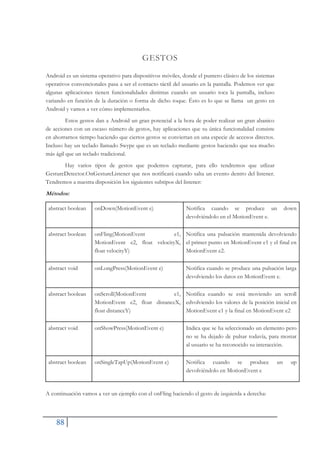 88
GESTOS
Android es un sistema operativo para dispositivos móviles, donde el puntero clásico de los sistemas
operativos convencionales pasa a ser el contacto táctil del usuario en la pantalla. Podemos ver que
algunas aplicaciones tienen funcionalidades distintas cuando un usuario toca la pantalla, incluso
variando en función de la duración o forma de dicho toque. Ésto es lo que se llama un gesto en
Android y vamos a ver cómo implementarlos.
Estos gestos dan a Android un gran potencial a la hora de poder realizar un gran abanico
de acciones con un escaso número de gestos, hay aplicaciones que su única funcionalidad consiste
en ahorrarnos tiempo haciendo que ciertos gestos se conviertan en una especie de accesos directos.
Incluso hay un teclado llamado Swype que es un teclado mediante gestos haciendo que sea mucho
más ágil que un teclado tradicional.
Hay varios tipos de gestos que podemos capturar, para ello tendremos que utlizar
GestureDetector.OnGestureListener que nos notificará cuando salta un evento dentro del listener.
Tendremos a nuestra disposición los siguientes subtipos del listener:
Métodos:
abstract boolean onDown(MotionEvent e) Notifica cuando se produce un down
devolviéndolo en el MotionEvent e.
abstract boolean onFling(MotionEvent e1,
MotionEvent e2, float velocityX,
float velocityY)
Notifica una pulsación mantenida devolviendo
el primer punto en MotionEvent e1 y el final en
MotionEvent e2.
abstract void onLongPress(MotionEvent e) Notifica cuando se produce una pulsación larga
devolviendo los datos en MotionEvent e.
abstract boolean onScroll(MotionEvent e1,
MotionEvent e2, float distanceX,
float distanceY)
Notifica cuando se está moviendo un scroll
edvolviendo los valores de la posición inicial en
MotionEvent e1 y la final en MotionEvent e2
abstract void onShowPress(MotionEvent e) Indica que se ha seleccionado un elemento pero
no se ha dejado de pulsar todavía, para mostar
al usuario se ha reconocido su interacción.
abstract boolean onSingleTapUp(MotionEvent e) Notifica cuando se produce un up
devolviéndolo en MotionEvent e
A continuación vamos a ver un ejemplo con el onFling haciendo el gesto de izquierda a derecha:
 