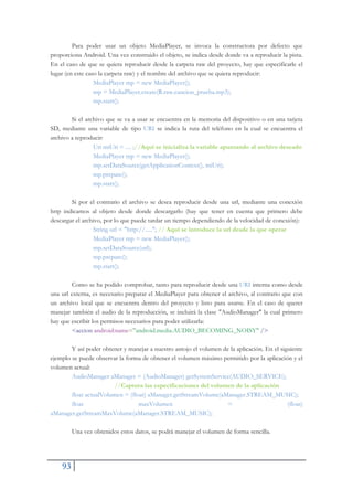 93
Para poder usar un objeto MediaPlayer, se invoca la constructora por defecto que
proporciona Android. Una vez construido el objeto, se indica desde donde va a reproducir la pista.
En el caso de que se quiera reproducir desde la carpeta raw del proyecto, hay que especificarle el
lugar (en este caso la carpeta raw) y el nombre del archivo que se quiera reproducir:
MediaPlayer mp = new MediaPlayer();
mp = MediaPlayer.create(R.raw.cancion_prueba.mp3);
mp.start();
Si el archivo que se va a usar se encuentra en la memoria del dispositivo o en una tarjeta
SD, mediante una variable de tipo URI se indica la ruta del teléfono en la cual se encuentra el
archivo a reproducir:
Uri miUri = .... ;//Aquí se inicializa la variable apuntando al archivo deseado
MediaPlayer mp = new MediaPlayer();
mp.setDataSource(getApplicationContext(), miUri);
mp.prepare();
mp.start();
Si por el contrario el archivo se desea reproducir desde una url, mediante una conexión
http indicamos al objeto desde donde descargarlo (hay que tener en cuenta que primero debe
descargar el archivo, por lo que puede tardar un tiempo dependiendo de la velocidad de conexión):
String url = "http://....."; // Aquí se introduce la url desde la que operar
MediaPlayer mp = new MediaPlayer();
mp.setDataSource(url);
mp.prepare();
mp.start();
Como se ha podido comprobar, tanto para reproducir desde una URI interna como desde
una url externa, es necesario preparar el MediaPlayer para obtener el archivo, al contrario que con
un archivo local que se encuentra dentro del proyecto y listo para usarse. En el caso de querer
manejar también el audio de la reproducción, se incluirá la clase "AudioManager" la cual primero
hay que escribir los permisos necesarios para poder utilizarla:
<accion android:name="android.media.AUDIO_BECOMING_NOISY" />
Y así poder obtener y manejar a nuestro antojo el volumen de la aplicación. En el siguiente
ejemplo se puede observar la forma de obtener el volumen máximo permitido por la aplicación y el
volumen actual:
AudioManager aManager = (AudioManager) getSystemService(AUDIO_SERVICE);
//Captura las especificaciones del volumen de la aplicación
float actualVolumen = (float) aManager.getStreamVolume(aManager.STREAM_MUSIC);
float maxVolumen = (float)
aManager.getStreamMaxVolume(aManager.STREAM_MUSIC);
Una vez obtenidos estos datos, se podrá manejar el volumen de forma sencilla.
 