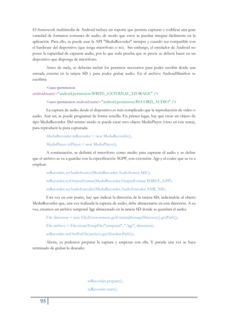 95
El framework multimedia de Android incluye un soporte que permite capturar y codificar una gran
variedad de formatos comunes de audio, de modo que estos se puedan integrar fácilmente en la
aplicación. Para ello, se puede usar la API "MediaRecorder" siempre y cuando sea compatible con
el hardware del dispositivo (que tenga micrófono o no). Sin embargo, el emulador de Android no
posee la capacidad de capturar audio, por lo que toda prueba que se precie se deberá hacer en un
dispositivo que disponga de micrófono.
Antes de nada, se deberán incluir los permisos necesarios para poder escribir desde una
entrada externa en la tarjeta SD y para poder grabar audio. En el archivo AndroidManifest se
escribirá:
<uses-permission
android:name="android.permission.WRITE_EXTERNAL_STORAGE" />
<uses-permission android:name="android.permission.RECORD_AUDIO" />
La captura de audio desde el dispositivo es más complicado que la reproducción de video o
audio. Aún así, se puede programar de forma sencilla. En primer lugar, hay que crear un objeto de
tipo MediaRecorder. Del mismo modo se puede crear otro objeto MediaPlayer (visto en este tema),
para reproducir la pista capturada:
MediaRecorder mRecorder = new MediaRecorder();
MediaPlayer mPlayer = new MediaPlayer();
A continuación, se definirá el micrófono como medio para capturar el audio y se define
que el archivo se va a guardar con la especificación 3GPP, con extensión .3gp y el codec que se va a
emplear:
mRecorder.setAudioSource(MediaRecorder.AudioSource.MIC);
mRecorder.setOutputFormat(MediaRecorder.OutputFormat.THREE_GPP);
mRecorder.setAudioEncoder(MediaRecorder.AudioEncoder.AMR_NB);
Una vez en este punto, hay que indicar la dirección de la tarjeta SD; indicándole al objeto
MediaRecorder que, una vez realizada la captura de audio, debe almacenarse en esta dirección. A su
vez, creamos un archivo temporal 3gp almacenado en la tarjeta SD donde se guardará el audio:
File direccion = new File(Environment.getExternalStorageDirectory().getPath());
File archivo = File.createTempFile("temporal", ".3gp", direccion);
mRecorder.setOutPutFile(archivo.getAbsolutePath());
Ahora, ya podemos preparar la captura y empezar con ella. Y pararla una vez se haya
terminado de grabar lo deseado:
mRecorder.prepare();
mRecorder.start();
 