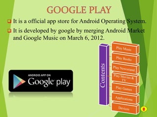  It is a official app store for Android Operating System.
 It is developed by google by merging Android Market
and Google Music on March 6, 2012.
 