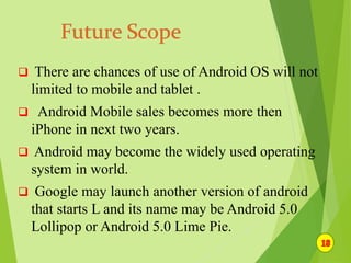  There are chances of use of Android OS will not
limited to mobile and tablet .
 Android Mobile sales becomes more then
iPhone in next two years.
 Android may become the widely used operating
system in world.
 Google may launch another version of android
that starts L and its name may be Android 5.0
Lollipop or Android 5.0 Lime Pie.
 