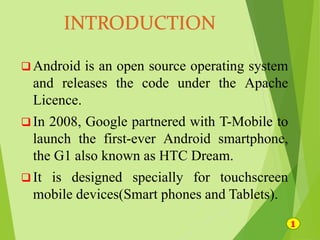  Android is an open source operating system
and releases the code under the Apache
Licence.
 In 2008, Google partnered with T-Mobile to
launch the first-ever Android smartphone,
the G1 also known as HTC Dream.
 It is designed specially for touchscreen
mobile devices(Smart phones and Tablets).
 