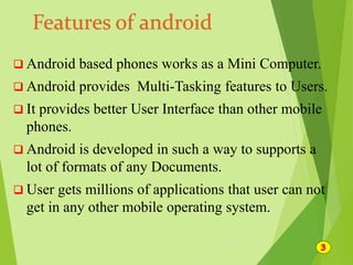  Android based phones works as a Mini Computer.
 Android provides Multi-Tasking features to Users.
 It provides better User Interface than other mobile
phones.
 Android is developed in such a way to supports a
lot of formats of any Documents.
 User gets millions of applications that user can not
get in any other mobile operating system.
 