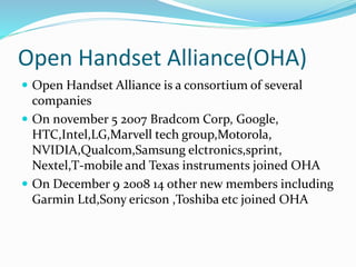 Open Handset Alliance(OHA)
 Open Handset Alliance is a consortium of several
companies
 On november 5 2007 Bradcom Corp, Google,
HTC,Intel,LG,Marvell tech group,Motorola,
NVIDIA,Qualcom,Samsung elctronics,sprint,
Nextel,T-mobile and Texas instruments joined OHA
 On December 9 2008 14 other new members including
Garmin Ltd,Sony ericson ,Toshiba etc joined OHA
 