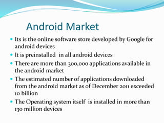 Android Market
 Its is the online software store developed by Google for
android devices
 It is preinstalled in all android devices
 There are more than 300,000 applications available in
the android market
 The estimated number of applications downloaded
from the android market as of December 2011 exceeded
10 billion
 The Operating system itself is installed in more than
130 million devices
 