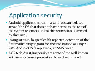 Application security
 Android applications run in a sand box, an isolated
area of the OS that does not have access to the rest of
the system resources unless the permission is granted
by the user 
 In august 2010, kaspersky lab reported detection of the
first mallicious program for android named as Trojan-
SMS.AndroidOS.fakeplayer.a, an SMS trojan
 AVG tech,Avast,Kaspersky are some of the well known
antivirus softwares present in the android market
 