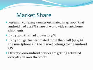 Market Share
 Research company canalys estimated in q2 2009 that
android had a 2.8% share of worldwide smartphone
shipments
 By q4 2010 this had grown to 33%
 By q3 2011 gartner estimated more than half (52.5%)
the smartphones in the market belongs to the Android
OS
 Over 700,000 android devices are getting activated
everyday all over the world
 