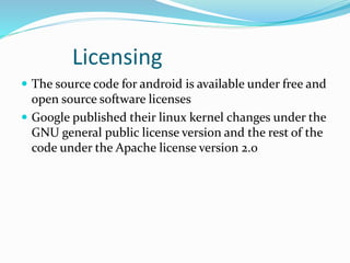 Licensing
 The source code for android is available under free and
open source software licenses
 Google published their linux kernel changes under the
GNU general public license version and the rest of the
code under the Apache license version 2.0
 