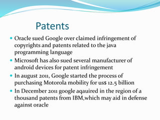 Patents
 Oracle sued Google over claimed infringement of
copyrights and patents related to the java
programming language
 Microsoft has also sued several manufacturer of
android devices for patent infringement
 In august 2011, Google started the process of
purchasing Motorola mobility for us$ 12.5 billion
 In December 2011 google aqauired in the region of a
thousand patents from IBM,which may aid in defense
against oracle
 