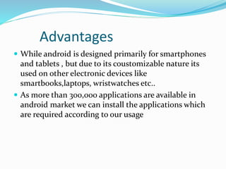Advantages
 While android is designed primarily for smartphones
and tablets , but due to its coustomizable nature its
used on other electronic devices like
smartbooks,laptops, wristwatches etc..
 As more than 300,000 applications are available in
android market we can install the applications which
are required according to our usage
 