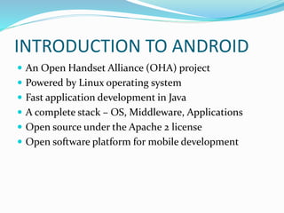 INTRODUCTION TO ANDROID
 An Open Handset Alliance (OHA) project
 Powered by Linux operating system
 Fast application development in Java
 A complete stack – OS, Middleware, Applications
 Open source under the Apache 2 license
 Open software platform for mobile development
 