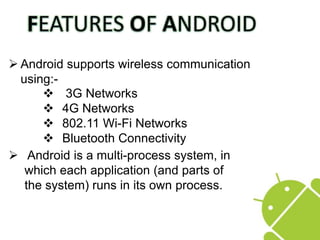  Android supports wireless communication
using:-
 Android is a multi-process system, in
which each application (and parts of
the system) runs in its own process.
 3G Networks
 4G Networks
 802.11 Wi-Fi Networks
 Bluetooth Connectivity
 
