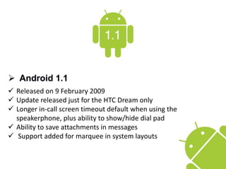  Released on 9 February 2009
 Update released just for the HTC Dream only
 Longer in-call screen timeout default when using the
speakerphone, plus ability to show/hide dial pad
 Ability to save attachments in messages
 Support added for marquee in system layouts
 