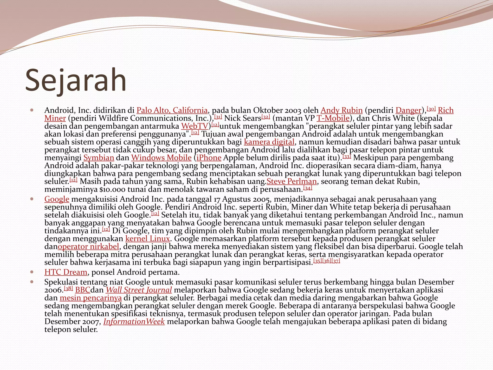 Sejarah
 Android, Inc. didirikan di Palo Alto, California, pada bulan Oktober 2003 oleh Andy Rubin (pendiri Danger),[30] Rich
Miner (pendiri Wildfire Communications, Inc.),[31] Nick Sears[32] (mantan VP T-Mobile), dan Chris White (kepala
desain dan pengembangan antarmuka WebTV)[12]untuk mengembangkan "perangkat seluler pintar yang lebih sadar
akan lokasi dan preferensi penggunanya".[12] Tujuan awal pengembangan Android adalah untuk mengembangkan
sebuah sistem operasi canggih yang diperuntukkan bagi kamera digital, namun kemudian disadari bahwa pasar untuk
perangkat tersebut tidak cukup besar, dan pengembangan Android lalu dialihkan bagi pasar telepon pintar untuk
menyaingi Symbian dan Windows Mobile (iPhone Apple belum dirilis pada saat itu).[33] Meskipun para pengembang
Android adalah pakar-pakar teknologi yang berpengalaman, Android Inc. dioperasikan secara diam-diam, hanya
diungkapkan bahwa para pengembang sedang menciptakan sebuah perangkat lunak yang diperuntukkan bagi telepon
seluler.[12] Masih pada tahun yang sama, Rubin kehabisan uang.Steve Perlman, seorang teman dekat Rubin,
meminjaminya $10.000 tunai dan menolak tawaran saham di perusahaan.[34]
 Google mengakuisisi Android Inc. pada tanggal 17 Agustus 2005, menjadikannya sebagai anak perusahaan yang
sepenuhnya dimiliki oleh Google. Pendiri Android Inc. seperti Rubin, Miner dan White tetap bekerja di perusahaan
setelah diakuisisi oleh Google.[12] Setelah itu, tidak banyak yang diketahui tentang perkembangan Android Inc., namun
banyak anggapan yang menyatakan bahwa Google berencana untuk memasuki pasar telepon seluler dengan
tindakannya ini.[12] Di Google, tim yang dipimpin oleh Rubin mulai mengembangkan platform perangkat seluler
dengan menggunakan kernel Linux. Google memasarkan platform tersebut kepada produsen perangkat seluler
danoperator nirkabel, dengan janji bahwa mereka menyediakan sistem yang fleksibel dan bisa diperbarui. Google telah
memilih beberapa mitra perusahaan perangkat lunak dan perangkat keras, serta mengisyaratkan kepada operator
seluler bahwa kerjasama ini terbuka bagi siapapun yang ingin berpartisipasi.[35][36][37]
 HTC Dream, ponsel Android pertama.
 Spekulasi tentang niat Google untuk memasuki pasar komunikasi seluler terus berkembang hingga bulan Desember
2006.[38] BBCdan Wall Street Journal melaporkan bahwa Google sedang bekerja keras untuk menyertakan aplikasi
dan mesin pencarinya di perangkat seluler. Berbagai media cetak dan media daring mengabarkan bahwa Google
sedang mengembangkan perangkat seluler dengan merek Google. Beberapa di antaranya berspekulasi bahwa Google
telah menentukan spesifikasi teknisnya, termasuk produsen telepon seluler dan operator jaringan. Pada bulan
Desember 2007, InformationWeek melaporkan bahwa Google telah mengajukan beberapa aplikasi paten di bidang
telepon seluler.
 