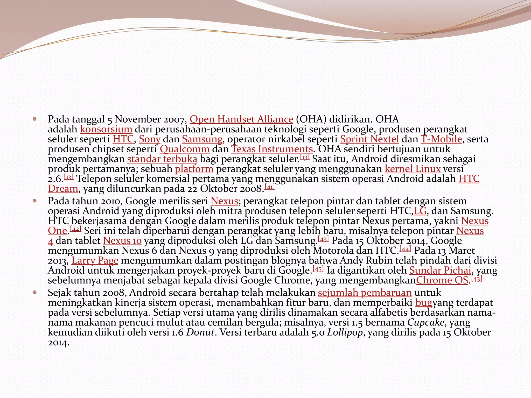  Pada tanggal 5 November 2007, Open Handset Alliance (OHA) didirikan. OHA
adalah konsorsium dari perusahaan-perusahaan teknologi seperti Google, produsen perangkat
seluler seperti HTC, Sony dan Samsung, operator nirkabel seperti Sprint Nextel dan T-Mobile, serta
produsen chipset seperti Qualcomm dan Texas Instruments. OHA sendiri bertujuan untuk
mengembangkan standar terbuka bagi perangkat seluler.[13] Saat itu, Android diresmikan sebagai
produk pertamanya; sebuah platform perangkat seluler yang menggunakan kernel Linux versi
2.6.[13] Telepon seluler komersial pertama yang menggunakan sistem operasi Android adalah HTC
Dream, yang diluncurkan pada 22 Oktober 2008.[41]
 Pada tahun 2010, Google merilis seri Nexus; perangkat telepon pintar dan tablet dengan sistem
operasi Android yang diproduksi oleh mitra produsen telepon seluler seperti HTC,LG, dan Samsung.
HTC bekerjasama dengan Google dalam merilis produk telepon pintar Nexus pertama, yakni Nexus
One.[42] Seri ini telah diperbarui dengan perangkat yang lebih baru, misalnya telepon pintar Nexus
4 dan tablet Nexus 10 yang diproduksi oleh LG dan Samsung.[43] Pada 15 Oktober 2014, Google
mengumumkan Nexus 6 dan Nexus 9 yang diproduksi oleh Motorola dan HTC.[44] Pada 13 Maret
2013, Larry Page mengumumkan dalam postingan blognya bahwa Andy Rubin telah pindah dari divisi
Android untuk mengerjakan proyek-proyek baru di Google.[45] Ia digantikan oleh Sundar Pichai, yang
sebelumnya menjabat sebagai kepala divisi Google Chrome, yang mengembangkanChrome OS.[43]
 Sejak tahun 2008, Android secara bertahap telah melakukan sejumlah pembaruan untuk
meningkatkan kinerja sistem operasi, menambahkan fitur baru, dan memperbaiki bugyang terdapat
pada versi sebelumnya. Setiap versi utama yang dirilis dinamakan secara alfabetis berdasarkan nama-
nama makanan pencuci mulut atau cemilan bergula; misalnya, versi 1.5 bernama Cupcake, yang
kemudian diikuti oleh versi 1.6 Donut. Versi terbaru adalah 5.0 Lollipop, yang dirilis pada 15 Oktober
2014.
 
