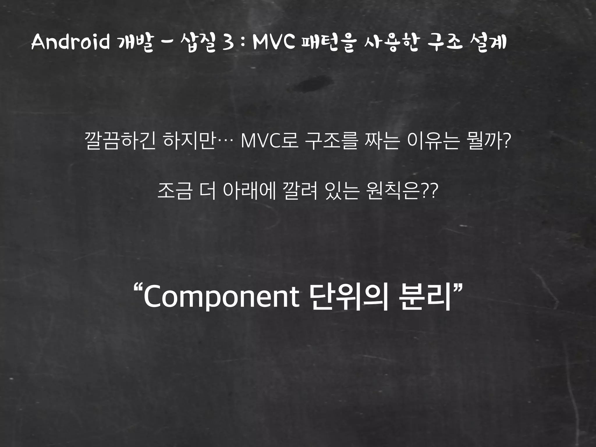 Android 개발 - 삽질 3 : MVC 패턴을 사용한 구조 설계
깔끔하긴 하지만… MVC로 구조를 짜는 이유는 뭘까?
조금 더 아래에 깔려 있는 원칙은??
“Component 단위의 분리”
 