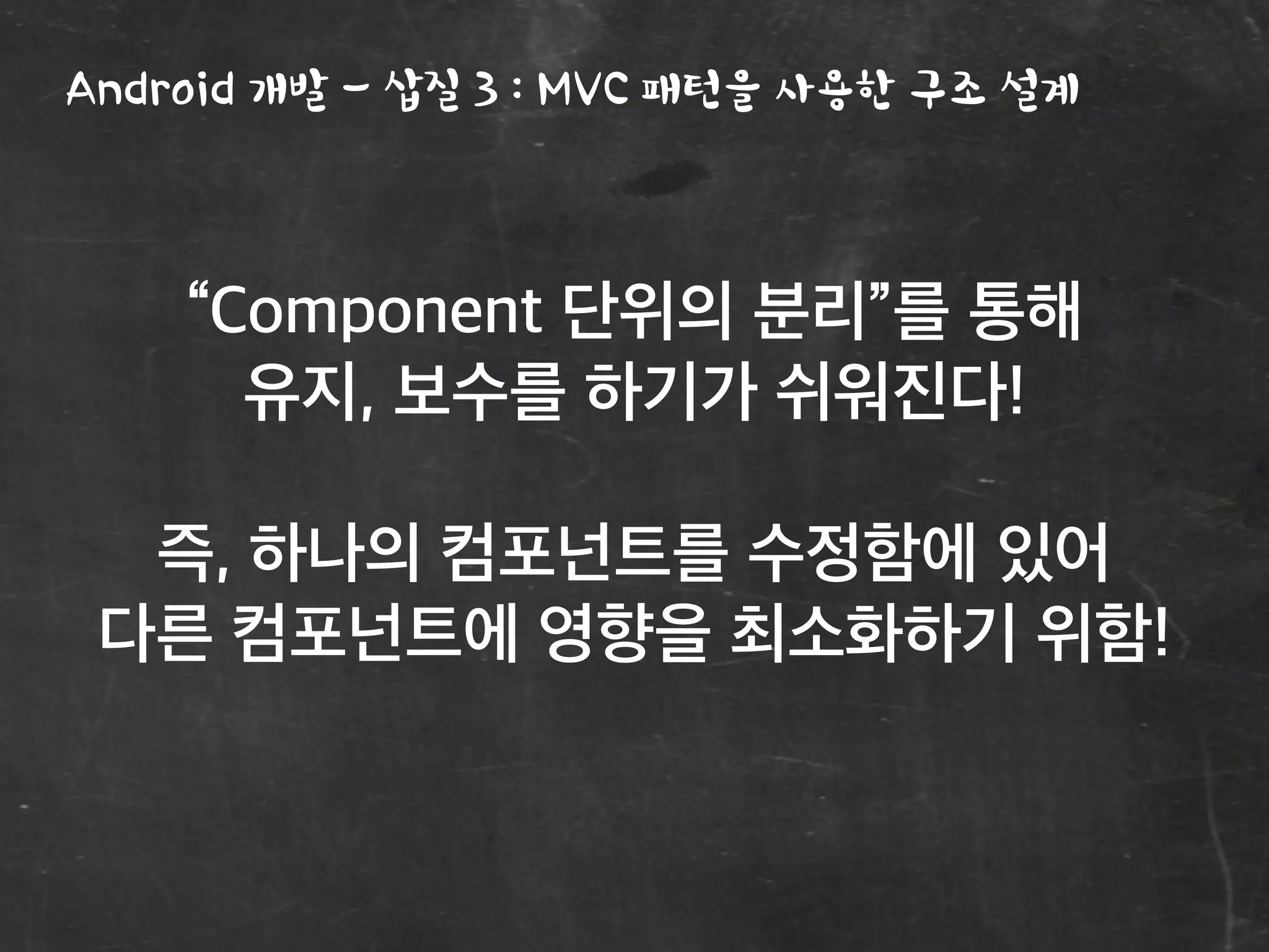 Android 개발 - 삽질 3 : MVC 패턴을 사용한 구조 설계
“Component 단위의 분리”를 통해
유지, 보수를 하기가 쉬워진다!
즉, 하나의 컴포넌트를 수정함에 있어
다른 컴포넌트에 영향을 최소화하기 위함!
 