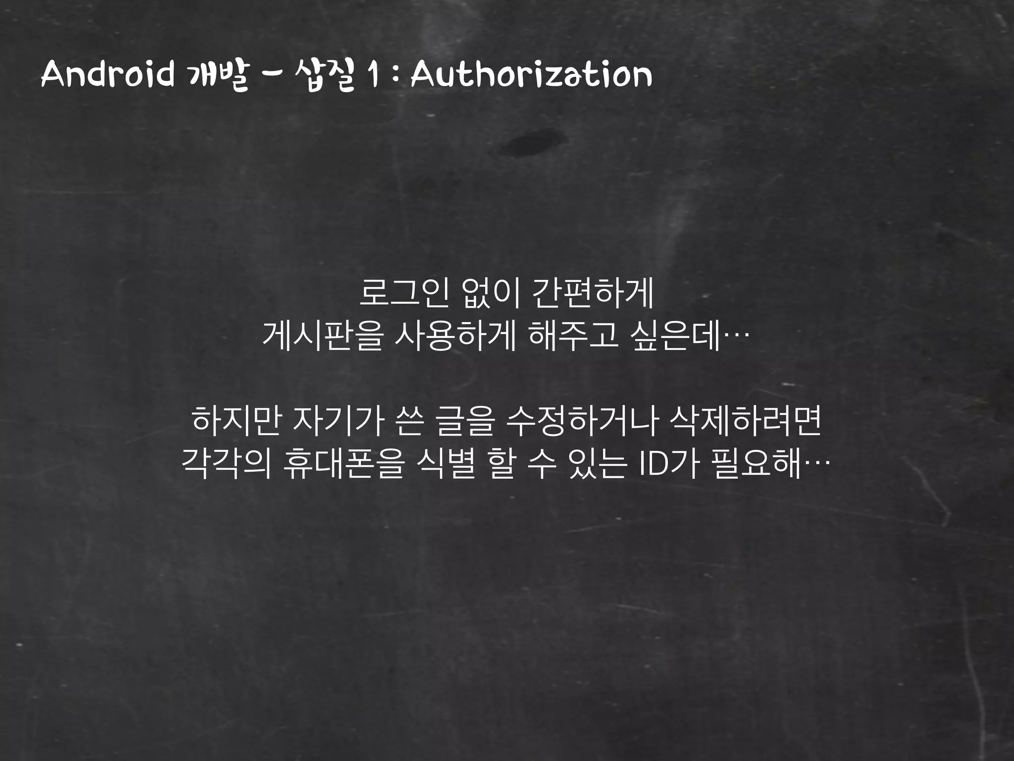 Android 개발 - 삽질 1 : Authorization
로그인 없이 간편하게
게시판을 사용하게 해주고 싶은데…
하지만 자기가 쓴 글을 수정하거나 삭제하려면
각각의 휴대폰을 식별 할 수 있는 ID가 필요해…
 