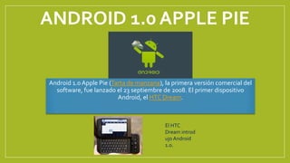 ANDROID 1.0 APPLE PIE
Android 1.0 Apple Pie (Tarta de manzana), la primera versión comercial del
software, fue lanzado el 23 septiembre de 2008. El primer dispositivo
Android, el HTC Dream.
El HTC
Dream introd
ujo Android
1.0.
 