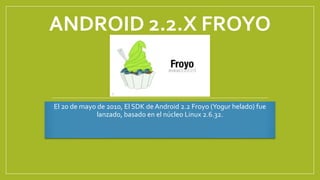 ANDROID 2.2.X FROYO
El 20 de mayo de 2010, El SDK de Android 2.2 Froyo (Yogur helado) fue
lanzado, basado en el núcleo Linux 2.6.32.
 