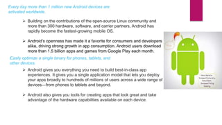 Every day more than 1 million new Android devices are
activated worldwide.
 Building on the contributions of the open-source Linux community and
more than 300 hardware, software, and carrier partners, Android has
rapidly become the fastest-growing mobile OS.
 Android’s openness has made it a favorite for consumers and developers
alike, driving strong growth in app consumption. Android users download
more than 1.5 billion apps and games from Google Play each month.
Easily optimize a single binary for phones, tablets, and
other devices.
 Android gives you everything you need to build best-in-class app
experiences. It gives you a single application model that lets you deploy
your apps broadly to hundreds of millions of users across a wide range of
devices—from phones to tablets and beyond.
 Android also gives you tools for creating apps that look great and take
advantage of the hardware capabilities available on each device.
 
