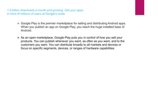 1.5 billion downloads a month and growing. Get your apps
in front of millions of users at Google's scale.
 Google Play is the premier marketplace for selling and distributing Android apps.
When you publish an app on Google Play, you reach the huge installed base of
Android.
 As an open marketplace, Google Play puts you in control of how you sell your
products. You can publish whenever you want, as often as you want, and to the
customers you want. You can distribute broadly to all markets and devices or
focus on specific segments, devices, or ranges of hardware capabilities.
 