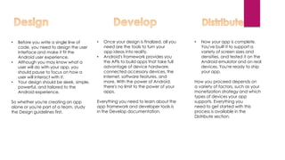 • Before you write a single line of
code, you need to design the user
interface and make it fit the
Android user experience.
• Although you may know what a
user will do with your app, you
should pause to focus on how a
user will interact with it.
• Your design should be sleek, simple,
powerful, and tailored to the
Android experience.
So whether you're creating an app
alone or you're part of a team, study
the Design guidelines first.
• Once your design is finalized, all you
need are the tools to turn your
app ideas into reality.
• Android's framework provides you
the APIs to build apps that take full
advantage of device hardware,
connected accessory devices, the
Internet, software features, and
more. With the power of Android,
there's no limit to the power of your
apps.
Everything you need to learn about the
app framework and developer tools is
in the Develop documentation.
• Now your app is complete.
You've built it to support a
variety of screen sizes and
densities, and tested it on the
Android emulator and on real
devices. You're ready to ship
your app.
How you proceed depends on
a variety of factors, such as your
monetization strategy and which
types of devices your app
supports. Everything you
need to get started with this
process is available in the
Distribute section.
 