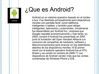 ¿Que es Android?
Android es un sistema operativo basado en el núcleo
Linux. Fue diseñado principalmente para dispositivos
móviles con pantalla táctil, como teléfonos
inteligentes o tablets; y también para relojes
inteligentes, televisores y automóviles. Inicialmente
fue desarrollado por Android Inc., empresa que
Google respaldó económicamente y más tarde, en
2005, compró.9 Android fue presentado en 2007
junto la fundación del Open Handset Alliance (un
consorcio de compañías de hardware, software y
telecomunicaciones) para avanzar en los estándares
abiertos de los dispositivos móviles.10 El primer
móvil con el sistema operativo Android fue el HTC
Dream y se vendió en octubre de 2008.11 Los
dispositivos de Android venden más que las ventas
combinadas de Windows Phone y IOS.
 