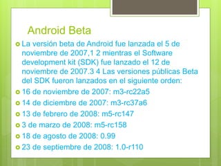 Android Beta
 La versión beta de Android fue lanzada el 5 de
noviembre de 2007,1 2 mientras el Software
development kit (SDK) fue lanzado el 12 de
noviembre de 2007.3 4 Las versiones públicas Beta
del SDK fueron lanzados en el siguiente orden:
 16 de noviembre de 2007: m3-rc22a5
 14 de diciembre de 2007: m3-rc37a6
 13 de febrero de 2008: m5-rc147
 3 de marzo de 2008: m5-rc158
 18 de agosto de 2008: 0.99
 23 de septiembre de 2008: 1.0-r110
 