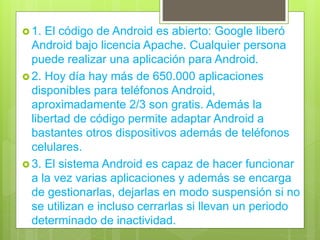  1. El código de Android es abierto: Google liberó
Android bajo licencia Apache. Cualquier persona
puede realizar una aplicación para Android.
 2. Hoy día hay más de 650.000 aplicaciones
disponibles para teléfonos Android,
aproximadamente 2/3 son gratis. Además la
libertad de código permite adaptar Android a
bastantes otros dispositivos además de teléfonos
celulares.
 3. El sistema Android es capaz de hacer funcionar
a la vez varias aplicaciones y además se encarga
de gestionarlas, dejarlas en modo suspensión si no
se utilizan e incluso cerrarlas si llevan un periodo
determinado de inactividad.
 