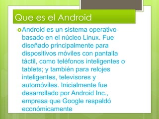 Que es el Android
Android es un sistema operativo
basado en el núcleo Linux. Fue
diseñado principalmente para
dispositivos móviles con pantalla
táctil, como teléfonos inteligentes o
tablets; y también para relojes
inteligentes, televisores y
automóviles. Inicialmente fue
desarrollado por Android Inc.,
empresa que Google respaldó
económicamente
 