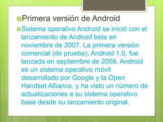 Primera versión de Android
Sistema operativo Android se inició con el
lanzamiento de Android beta en
noviembre de 2007. La primera versión
comercial (de prueba), Android 1.0, fue
lanzada en septiembre de 2008. Android
es un sistema operativo móvil
desarrollado por Google y la Open
Handset Alliance, y ha visto un número de
actualizaciones a su sistema operativo
base desde su lanzamiento original.
 