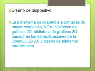 Diseño de dispositivo
La plataforma es adaptable a pantallas de
mayor resolución, VGA, biblioteca de
gráficos 2D, biblioteca de gráficos 3D
basada en las especificaciones de la
OpenGL ES 2.0 y diseño de teléfonos
tradicionales.
 