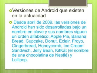 Versiones de Android que existen
en la actualidad
 Desde abril de 2009, las versiones de
Android han sido desarrolladas bajo un
nombre en clave y sus nombres siguen
un orden alfabético: Apple Pie, Banana
Bread, Cupcake, Donut, Éclair, Froyo,
Gingerbread, Honeycomb, Ice Cream
Sandwich, Jelly Bean, KitKat (el nombre
de una chocolatina de Nestlé) y
Lollipop.
 