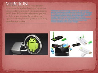 Muchas veces al escribir los artículos
hablamos de Android como si todos los
usuarios tuviésemos el mismo concepto
de él. Esta diferencia entre unos y otros
se debe a que se trata de un sistema
operativo libre por una parte, y uno muy
popular por la otra.
Teléfonos como los Google Edition se crearon para
que los fabricantes adopten este Android y es también
la versión que presenta las nuevas novedades. Google
sin embargo prefiere dejar algunos detalles como el
Google Experience Launcher a algunos Nexus,
creando una capa de personalización incluso para el
sistema operativo que ellos mismos crean. Esta
versión también sería la que Google .
 