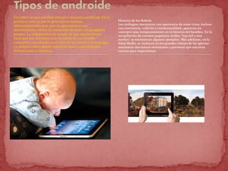 Un robot es una entidad virtual o mecánica artificial. En la
práctica, esto es por lo general un sistema
electromecánico que, por su apariencia o sus
movimientos, ofrece la sensación de tener un propósito
propio. La independencia creada en sus movimientos
hace que sus acciones sean la razón de un estudio
razonable y profundo en el área de la ciencia y tecnología.
La palabra robot puede referirse tanto a mecanismos
físicos como a sistemas.
Historia de los Robots
Los artilugios mecánicos con apariencia de estar vivos, incluso
con conciencia, volición e intencionalidad, aparecen en
concepto muy tempranamente en la historia del hombre. En la
recopilación de cuentos populares árabes “Las mil y una
noches” se encuentran algunos ejemplos. Más adelante, en la
Edad Media, se incluyen en los grandes relojes de las iglesias
autómatas mecánicos semejantes a personas que ejecutan
rutinas para impresionar.
 