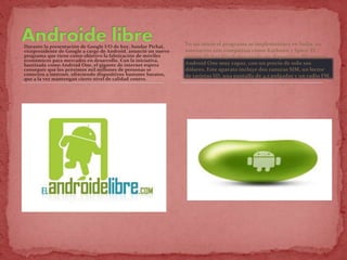 Durante la presentación de Google I/O de hoy, Sundar Pichai,
vicepresidente de Google a cargo de Android, anunció un nuevo
programa que tiene como objetivo la fabricación de móviles
económicos para mercados en desarrollo. Con la iniciativa,
bautizada como Android One, el gigante de internet espera
conseguir que los próximos mil millones de personas se
conecten a internet, ofreciendo dispositivos bastante baratos,
que a la vez mantengan cierto nivel de calidad contro.
En un inicio el programa se implementará en India, en
asociación con compañías como Karbonn y Spice. El
mismo Pichai dijo haber usado un dispositivo Micromax
Android One muy capaz, con un precio de solo 100
dólares. Este aparato incluye dos ranuras SIM, un lector
de tarjetas SD, una pantalla de 4,5 pulgadas y un radio FM.
 