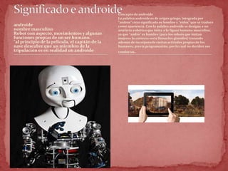 androide
nombre masculino
Robot con aspecto, movimientos y algunas
funciones propias de un ser humano.
"al principio de la película, el capitán de la
nave descubre que un miembro de la
tripulación es en realidad un androide"
Concepto de androide
La palabra androide es de origen griego, integrada por
“andros” cuyo significado es hombre y “eidos” que se traduce
como apariencia. Con la palabra androide se designa a un
artefacto robótico que imita a la figura humana masculina,
ya que “andro” es hombre (para los robots que imitan
mujeres lo correcto sería llamarlos ginoides) tratando
además de incorporarle ciertas actitudes propias de los
humanos, previa programación, por lo cual no deciden sus
conductas.
 