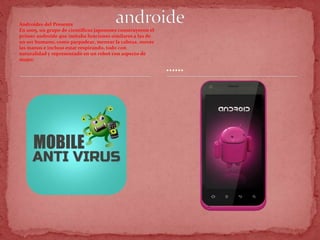 Androides del Presente
En 2005, un grupo de científicos japoneses construyeron el
primer androide que imitaba funciones similares a las de
un ser humano, como parpadear, menear la cabeza, mover
las manos e incluso estar respirando, todo con
naturalidad y representado en un robot con aspecto de
mujer.
……
 