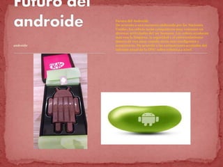 androide
Futuro del Androide
De acuerdo a una encuesta elaborada por las Naciones
Unidas, los robots serán compañeros muy comunes en
diversas actividades del ser humano. Los robots ayudarán
más con la limpieza, la seguridad y el entretenimiento
dentro de tres años cuando serán más inteligentes y
económicos. De acuerdo a las estimaciones arrojadas del
informe anual de la ONU sobre robótica a nivel .
 