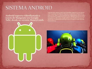 Android soporta videollamada a
través de Hangouts (ex-Google
Talk) desde su versión HoneyComb.
Android tiene soporte nativo para pantallas capacitivas con soporte
multi-táctil que inicialmente hicieron su aparición en dispositivos
como el HTC Hero. La funcionalidad fue originalmente desactivada a
nivel de kernel (posiblemente para evitar infringir patentes de otras
compañías).51 Más tarde, Google publicó una actualización para el
Nexus One y el Motorola Droid que activa el soporte multi-táctil de
forma nativa.52
 