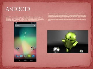 Android es un sistema operativo inicialmente pensado para
teléfonos móviles, al igual que iOS, Symbian y Blackberry OS.
Lo que lo hace diferente es que está basado en Linux, un núcleo
de sistema operativo libre, gratuito y multiplataforma.
El sistema permite programar aplicaciones en una variación de Java
llamada Dalvik. El sistema operativo proporciona todas las interfaces
necesarias para desarrollar aplicaciones que accedan a las funciones
del teléfono (como el GPS, las llamadas, la agenda, etc.) de una forma
muy sencilla en un lenguaje de programación muy conocido como es
Java.
 