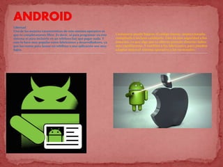 Libertad
Una de las mejores características de este sistema operativo es
que es completamente libre. Es decir, ni para programar en este
sistema ni para incluirlo en un teléfono hay que pagar nada. Y
esto lo hace muy popular entre fabricantes y desarrolladores, ya
que los costes para lanzar un teléfono o una aplicación son muy
bajos.
Cualquiera puede bajarse el código fuente, inspeccionarlo,
compilarlo e incluso cambiarlo. Esto da una seguridad a los
usuarios, ya que algo que es abierto permite detectar fallos
más rápidamente. Y también a los fabricantes, pues pueden
adaptar mejor el sistema operativo a los terminales.
 