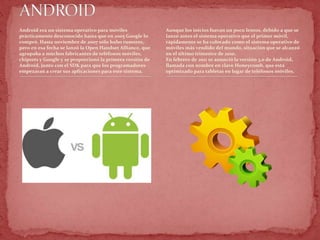 Android era un sistema operativo para móviles
prácticamente desconocido hasta que en 2005 Google lo
compró. Hasta noviembre de 2007 sólo hubo rumores,
pero en esa fecha se lanzó la Open Handset Alliance, que
agrupaba a muchos fabricantes de teléfonos móviles,
chipsets y Google y se proporcionó la primera versión de
Android, junto con el SDK para que los programadores
empezaran a crear sus aplicaciones para este sistema.
Aunque los inicios fueran un poco lentos, debido a que se
lanzó antes el sistema operativo que el primer móvil,
rápidamente se ha colocado como el sistema operativo de
móviles más vendido del mundo, situación que se alcanzó
en el último trimestre de 2010.
En febrero de 2011 se anunció la versión 3.0 de Android,
llamada con nombre en clave Honeycomb, que está
optimizado para tabletas en lugar de teléfonos móviles.
 