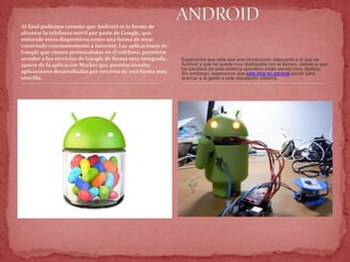 Al final podemos resumir que Android es la forma de
afrontar la telefonía móvil por parte de Google, que
entiende estos dispositivos como una forma de estar
conectado constantemente a Internet. Las aplicaciones de
Google que vienen preinstaladas en el teléfono, permiten
acceder a los servicios de Google de forma muy integrada,
aparte de la aplicación Market que permite instalar
aplicaciones desarrolladas por terceros de una forma muy
sencilla.
Esperemos que esta sea una introducción adecuada a lo que es
Android y que no quede muy desfasada con el tiempo, debido a que
los cambios en este sistema operativo están siendo muy rápidos.
Sin embargo, esperamos que este blog en general sirvan para
acercar a la gente a este estupendo sistema.
 