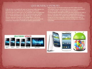 A día de hoy es complicado que no hayamos leído alguna vez
información sobre Android, sin embargo aún existen
personas que no saben qué es un Android o que manejan una
información errónea sobre ella. Si tuvieramos que definir
que es Android tendríamos que decir que se trata de un
sistema operativo basado en el código libre, y no es un
teléfono móvil como algunos piensan, que está presente en
numerosos dispositivos móviles de última generacION.
Seguramente uno de los motivos por los cuales es en la
actualidad el gran referente del sector es por contar con el
apoyo de Google, y es que el gigante tecnológico
estadounidense decidió invertir por esta empresa en 2005, a
pesar de que por aquel entonces la popularidad de este
sistema operativo era mucho menor que en la actualidad, y
es que no se hizo conocida a nivel mundial hasta que se
popularizaron los teléfonos móviles inteligentes, también
conocidos
 