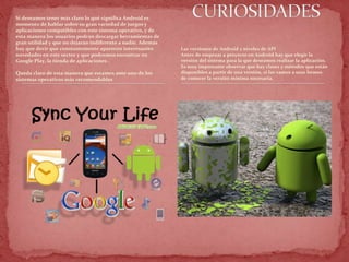 Si deseamos tener más claro lo qué significa Android es
momento de hablar sobre su gran variedad de juegos y
aplicaciones compatibles con este sistema operativo, y de
esta manera los usuarios podrán descargar herramientas de
gran utilidad y que no dejarán indiferente a nadie. Además
hay que decir que constantemente aparecen interesantes
novedades en este sector y que podremos encontrar en
Google Play, la tienda de aplicaciones .
Queda claro de esta manera que estamos ante uno de los
sistemas operativos más recomendables
Las versiones de Android y niveles de API
Antes de empezar a proyecto en Android hay que elegir la
versión del sistema para la que deseamos realizar la aplicación.
Es muy importante observar que hay clases y métodos que están
disponibles a partir de una versión, si las vamos a usar hemos
de conocer la versión mínima necesaria.
 