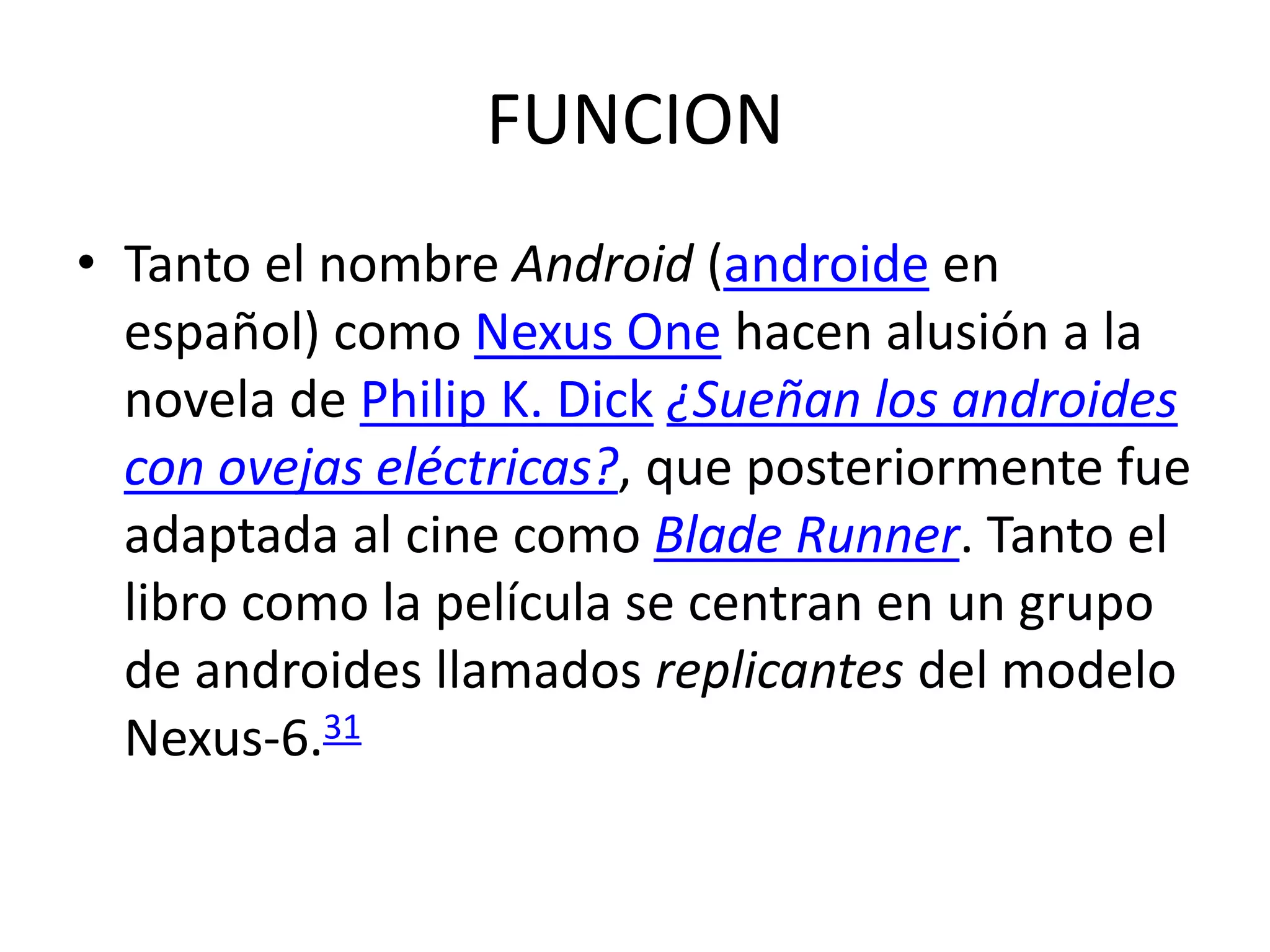 FUNCION
• Tanto el nombre Android (androide en
español) como Nexus One hacen alusión a la
novela de Philip K. Dick ¿Sueñan los androides
con ovejas eléctricas?, que posteriormente fue
adaptada al cine como Blade Runner. Tanto el
libro como la película se centran en un grupo
de androides llamados replicantes del modelo
Nexus-6.31
 