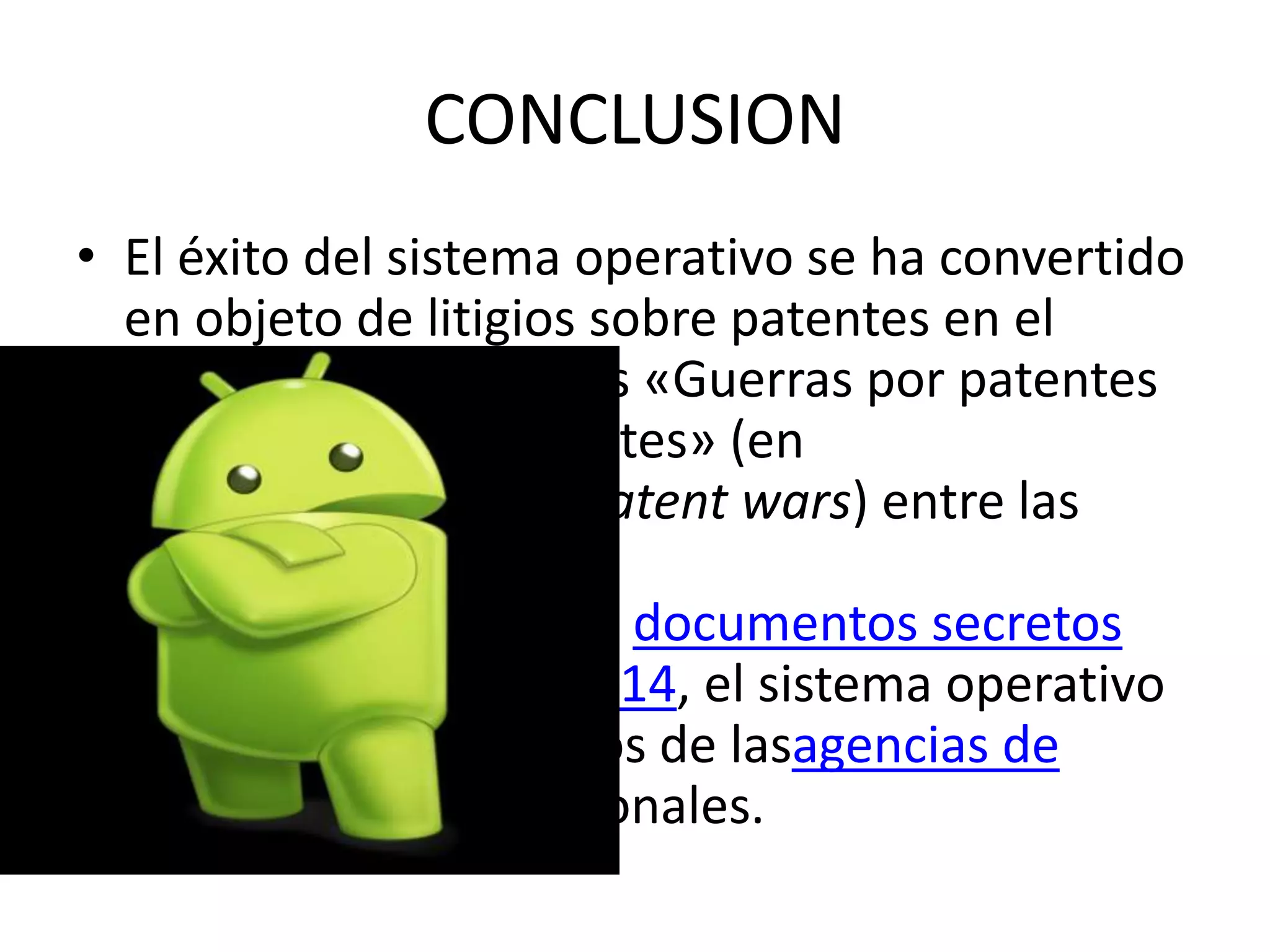 CONCLUSION
• El éxito del sistema operativo se ha convertido
en objeto de litigios sobre patentes en el
marco de las llamadas «Guerras por patentes
de teléfonos inteligentes» (en
inglés, Smartphone patent wars) entre las
empresas de
tecnología.16 17 Según documentos secretos
filtrados en 2013 y 2014, el sistema operativo
es uno de los objetivos de lasagencias de
inteligencia internacionales.
 